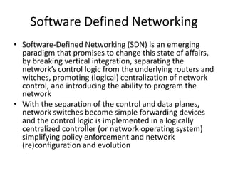 Software Defined Networking
• Software-Defined Networking (SDN) is an emerging
paradigm that promises to change this state of affairs,
by breaking vertical integration, separating the
network’s control logic from the underlying routers and
witches, promoting (logical) centralization of network
control, and introducing the ability to program the
network
• With the separation of the control and data planes,
network switches become simple forwarding devices
and the control logic is implemented in a logically
centralized controller (or network operating system)
simplifying policy enforcement and network
(re)configuration and evolution
 
