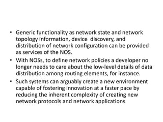 • Generic functionality as network state and network
topology information, device discovery, and
distribution of network configuration can be provided
as services of the NOS.
• With NOSs, to define network policies a developer no
longer needs to care about the low-level details of data
distribution among routing elements, for instance.
• Such systems can arguably create a new environment
capable of fostering innovation at a faster pace by
reducing the inherent complexity of creating new
network protocols and network applications
 