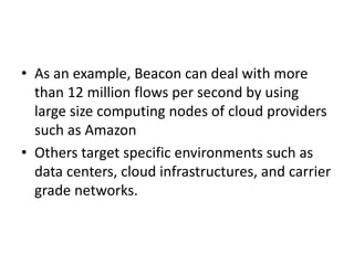 • As an example, Beacon can deal with more
than 12 million flows per second by using
large size computing nodes of cloud providers
such as Amazon
• Others target specific environments such as
data centers, cloud infrastructures, and carrier
grade networks.
 