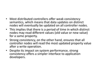 • Most distributed controllers offer weak consistency
semantics, which means that data updates on distinct
nodes will eventually be updated on all controller nodes.
• This implies that there is a period of time in which distinct
nodes may read different values (old value or new value)
for a same property.
• Strong consistency, on the other hand, ensures that all
controller nodes will read the most updated property value
after a write operation.
• Despite its impact on system performance, strong
consistency offers a simpler interface to application
developers.
 