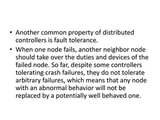 • Another common property of distributed
controllers is fault tolerance.
• When one node fails, another neighbor node
should take over the duties and devices of the
failed node. So far, despite some controllers
tolerating crash failures, they do not tolerate
arbitrary failures, which means that any node
with an abnormal behavior will not be
replaced by a potentially well behaved one.
 