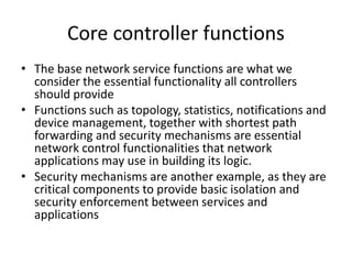 Core controller functions
• The base network service functions are what we
consider the essential functionality all controllers
should provide
• Functions such as topology, statistics, notifications and
device management, together with shortest path
forwarding and security mechanisms are essential
network control functionalities that network
applications may use in building its logic.
• Security mechanisms are another example, as they are
critical components to provide basic isolation and
security enforcement between services and
applications
 
