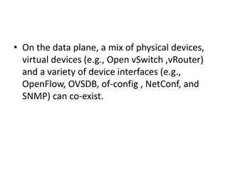 • On the data plane, a mix of physical devices,
virtual devices (e.g., Open vSwitch ,vRouter)
and a variety of device interfaces (e.g.,
OpenFlow, OVSDB, of-config , NetConf, and
SNMP) can co-exist.
 