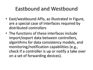 Eastbound and Westbound
• East/westbound APIs, as illustrated in Figure,
are a special case of interfaces required by
distributed controllers
• The functions of these interfaces include
import/export data between controllers,
algorithms for data consistency models, and
monitoring/notification capabilities (e.g.,
check if a controller is up or notify a take over
on a set of forwarding devices).
 