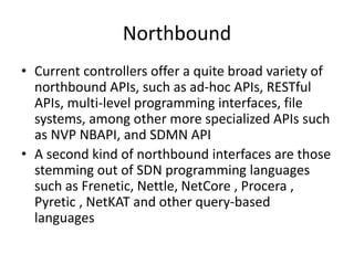 Northbound
• Current controllers offer a quite broad variety of
northbound APIs, such as ad-hoc APIs, RESTful
APIs, multi-level programming interfaces, file
systems, among other more specialized APIs such
as NVP NBAPI, and SDMN API
• A second kind of northbound interfaces are those
stemming out of SDN programming languages
such as Frenetic, Nettle, NetCore , Procera ,
Pyretic , NetKAT and other query-based
languages
 