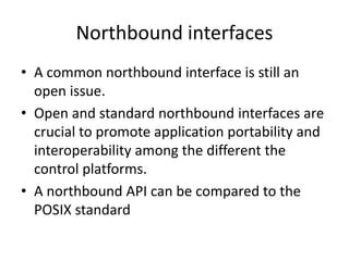 Northbound interfaces
• A common northbound interface is still an
open issue.
• Open and standard northbound interfaces are
crucial to promote application portability and
interoperability among the different the
control platforms.
• A northbound API can be compared to the
POSIX standard
 