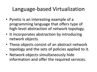 Language-based Virtualization
• Pyretic is an interesting example of a
programming language that offers type of
high-level abstraction of network topology.
• It incorporates abstraction by introducing
network objects.
• These objects consist of an abstract network
topology and the sets of policies applied to it.
• Network objects simultaneously hide
information and offer the required services.
 