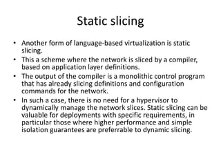 Static slicing
• Another form of language-based virtualization is static
slicing.
• This a scheme where the network is sliced by a compiler,
based on application layer definitions.
• The output of the compiler is a monolithic control program
that has already slicing definitions and configuration
commands for the network.
• In such a case, there is no need for a hypervisor to
dynamically manage the network slices. Static slicing can be
valuable for deployments with specific requirements, in
particular those where higher performance and simple
isolation guarantees are preferrable to dynamic slicing.
 