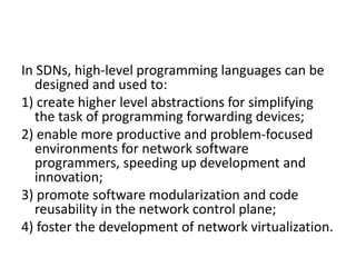 In SDNs, high-level programming languages can be
designed and used to:
1) create higher level abstractions for simplifying
the task of programming forwarding devices;
2) enable more productive and problem-focused
environments for network software
programmers, speeding up development and
innovation;
3) promote software modularization and code
reusability in the network control plane;
4) foster the development of network virtualization.
 