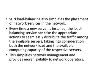 • SDN load-balancing also simplifies the placement
of network services in the network.
• Every time a new server is installed, the load-
balancing service can take the appropriate
actions to seamlessly distribute the traffic among
the available servers, taking into consideration
both the network load and the available
computing capacity of the respective servers.
• This simplifies network management and
provides more flexibility to network operators.
 
