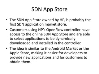 SDN App Store
• The SDN App Store owned by HP, is probably the
first SDN application market store.
• Customers using HP’s OpenFlow controller have
access to the online SDN App Store and are able
to select applications to be dynamically
downloaded and installed in the controller.
• The idea is similar to the Android Market or the
Apple Store, making it easier for developers to
provide new applications and for customers to
obtain them.
 