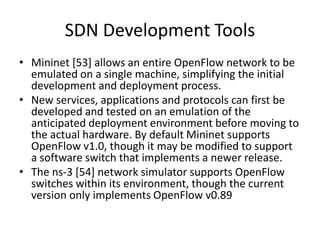 SDN Development Tools
• Mininet [53] allows an entire OpenFlow network to be
emulated on a single machine, simplifying the initial
development and deployment process.
• New services, applications and protocols can first be
developed and tested on an emulation of the
anticipated deployment environment before moving to
the actual hardware. By default Mininet supports
OpenFlow v1.0, though it may be modified to support
a software switch that implements a newer release.
• The ns-3 [54] network simulator supports OpenFlow
switches within its environment, though the current
version only implements OpenFlow v0.89
 