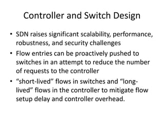 Controller and Switch Design
• SDN raises significant scalability, performance,
robustness, and security challenges
• Flow entries can be proactively pushed to
switches in an attempt to reduce the number
of requests to the controller
• “short-lived” flows in switches and “long-
lived” flows in the controller to mitigate flow
setup delay and controller overhead.
 