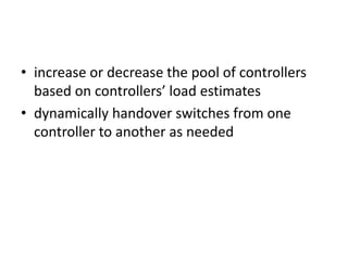 • increase or decrease the pool of controllers
based on controllers’ load estimates
• dynamically handover switches from one
controller to another as needed
 