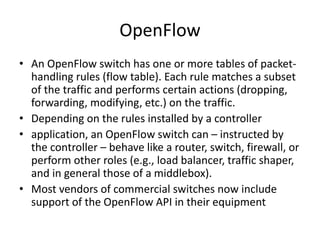 OpenFlow
• An OpenFlow switch has one or more tables of packet-
handling rules (flow table). Each rule matches a subset
of the traffic and performs certain actions (dropping,
forwarding, modifying, etc.) on the traffic.
• Depending on the rules installed by a controller
• application, an OpenFlow switch can – instructed by
the controller – behave like a router, switch, firewall, or
perform other roles (e.g., load balancer, traffic shaper,
and in general those of a middlebox).
• Most vendors of commercial switches now include
support of the OpenFlow API in their equipment
 