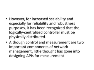• However, for increased scalability and
especially for reliability and robustness
purposes, it has been recognized that the
logically-centralized controller must be
physically distributed.
• Although control and measurement are two
important components of network
management, little thought has gone into
designing APIs for measurement
 
