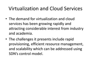 Virtualization and Cloud Services
• The demand for virtualization and cloud
services has been growing rapidly and
attracting considerable interest from industry
and academia.
• The challenges it presents include rapid
provisioning, efficient resource management,
and scalability which can be addressed using
SDN’s control model.
 