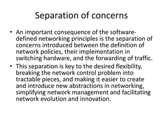 Separation of concerns
• An important consequence of the software-
defined networking principles is the separation of
concerns introduced between the definition of
network policies, their implementation in
switching hardware, and the forwarding of traffic.
• This separation is key to the desired flexibility,
breaking the network control problem into
tractable pieces, and making it easier to create
and introduce new abstractions in networking,
simplifying network management and facilitating
network evolution and innovation.
 