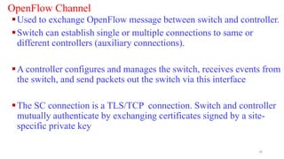 OpenFlow Channel
Used to exchange OpenFlow message between switch and controller.
Switch can establish single or multiple connections to same or
different controllers (auxiliary connections).
A controller configures and manages the switch, receives events from
the switch, and send packets out the switch via this interface
The SC connection is a TLS/TCP connection. Switch and controller
mutually authenticate by exchanging certificates signed by a site-
specific private key
26
 