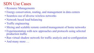 SDN Use Cases
• Resource Managements
• Energy conservation, routing, and management in data centers
• Seamless use of diverse wireless networks
• Network based load balancing
• Traffic engineering
• Slicing and scalable remote control/management of home networks
• Experimentation with new approaches and protocols using selected
production traffic
• Run virtual shadow network for traffic analysis and re-configuration
• And many more …
 