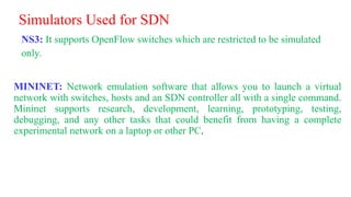 Simulators Used for SDN
NS3: It supports OpenFlow switches which are restricted to be simulated
only.
MININET: Network emulation software that allows you to launch a virtual
network with switches, hosts and an SDN controller all with a single command.
Mininet supports research, development, learning, prototyping, testing,
debugging, and any other tasks that could benefit from having a complete
experimental network on a laptop or other PC.
 