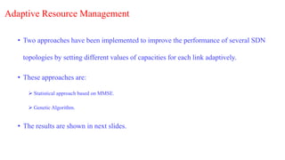 Adaptive Resource Management
• Two approaches have been implemented to improve the performance of several SDN
topologies by setting different values of capacities for each link adaptively.
• These approaches are:
 Statistical approach based on MMSE.
 Genetic Algorithm.
• The results are shown in next slides.
 