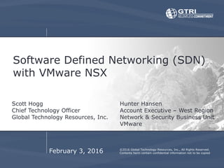 Software Defined Networking (SDN)
with VMware NSX
Scott Hogg
Chief Technology Officer
Global Technology Resources, Inc.
©2016 Global Technology Resources, Inc., All Rights Reserved.
Contents herin contain confidential information not to be copiedFebruary 3, 2016
Hunter Hansen
Account Executive – West Region
Network & Security Business Unit
VMware
 