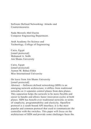 Software Defined Networking: Attacks and
Countermeasures
Nada Mostafa Abd Elazim
Computer Engineering Department.
Arab Academy for Science and
Technology, College of Engineering
Cairo, Egypt
[email protected]
Mohamed A. Sobh
Ain Shams University
Cairo, Egypt
[email protected]
Ayman M. Bahaa-Eldin
Misr International University
On leave from Ain Shams University
[email protected]
Abstract —Software defined networking (SDN) is an
emerging network architecture; it differs from traditional
networks as it separates control planes from data planes.
This separation helps the network to be more flexible and
easier to handle and allows faster innovation cycles at both
planes. SDN has benefit over traditional networks in terms
of simplicity, programmability and elasticity. Openflow
protocol is a south-bound API interface; it is the most
popular and common protocol that used to communicate the
controller with the switches. This paper will focus on the
architecture of SDN and provide some challenges faces the
 