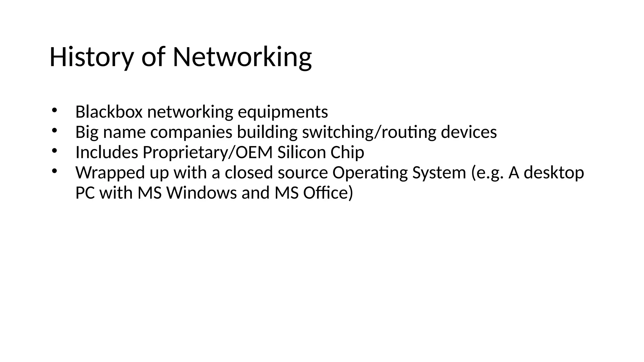 History of Networkiig • Blackbox ietworkiig equipmeits • Big iame compaiies buileiig switchiig/routig eevices • Iicluees Proprietary/OEM Silicoi Chip • Wrappee up with a closee source Operatig System (e.g. A eesktop PC with MS Wiieows aie MS Ofce) 
