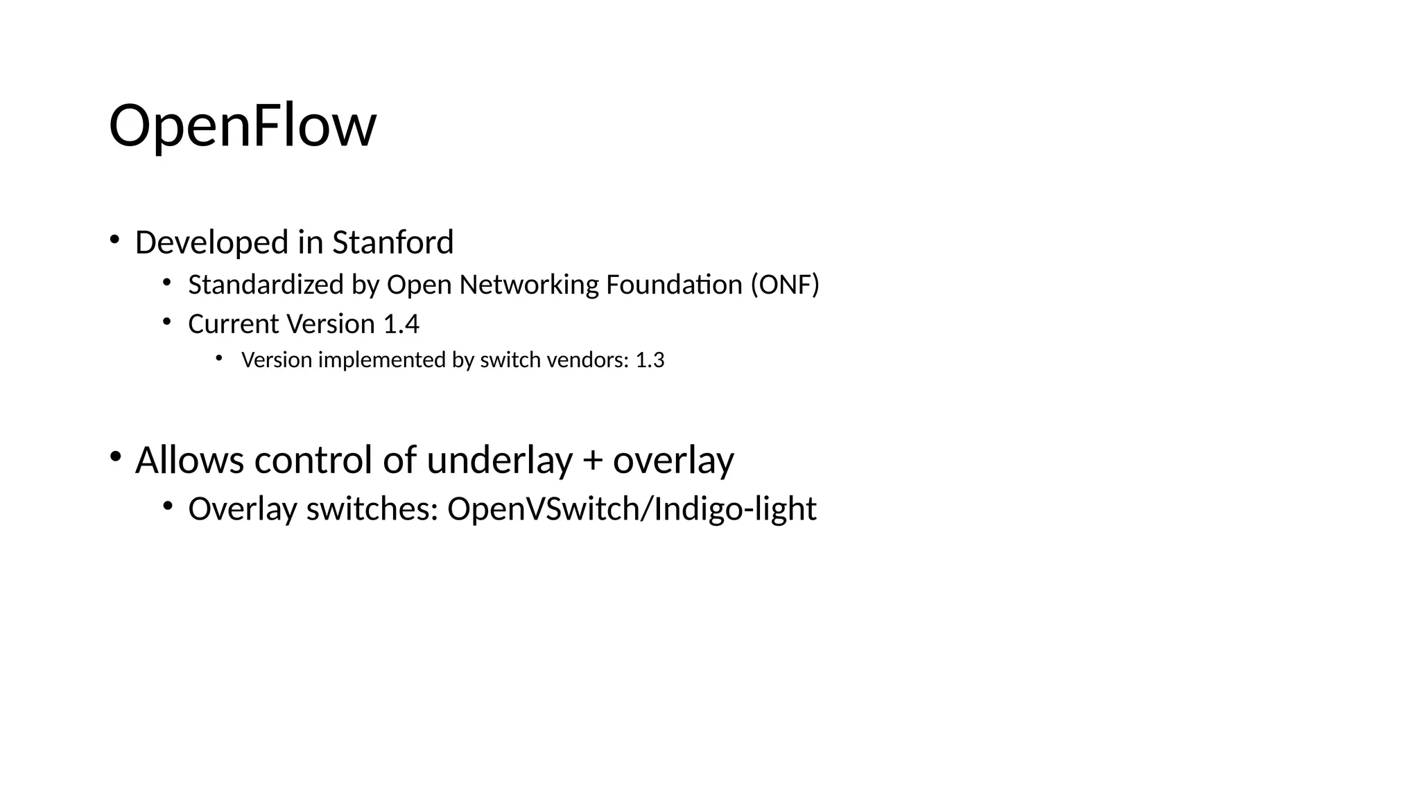 OpeiFlow • Developee ii Staifore • Staieareizee by Opei Networkiig Fouieatoi (ONF) • Curreit Versioi 1.4 • Versioi implemeitee by switch veieors: 1.3 • Allows coitrol of uieerlay + overlay • Overlay switches: OpeiVSwitch/Iieigo-light PC 