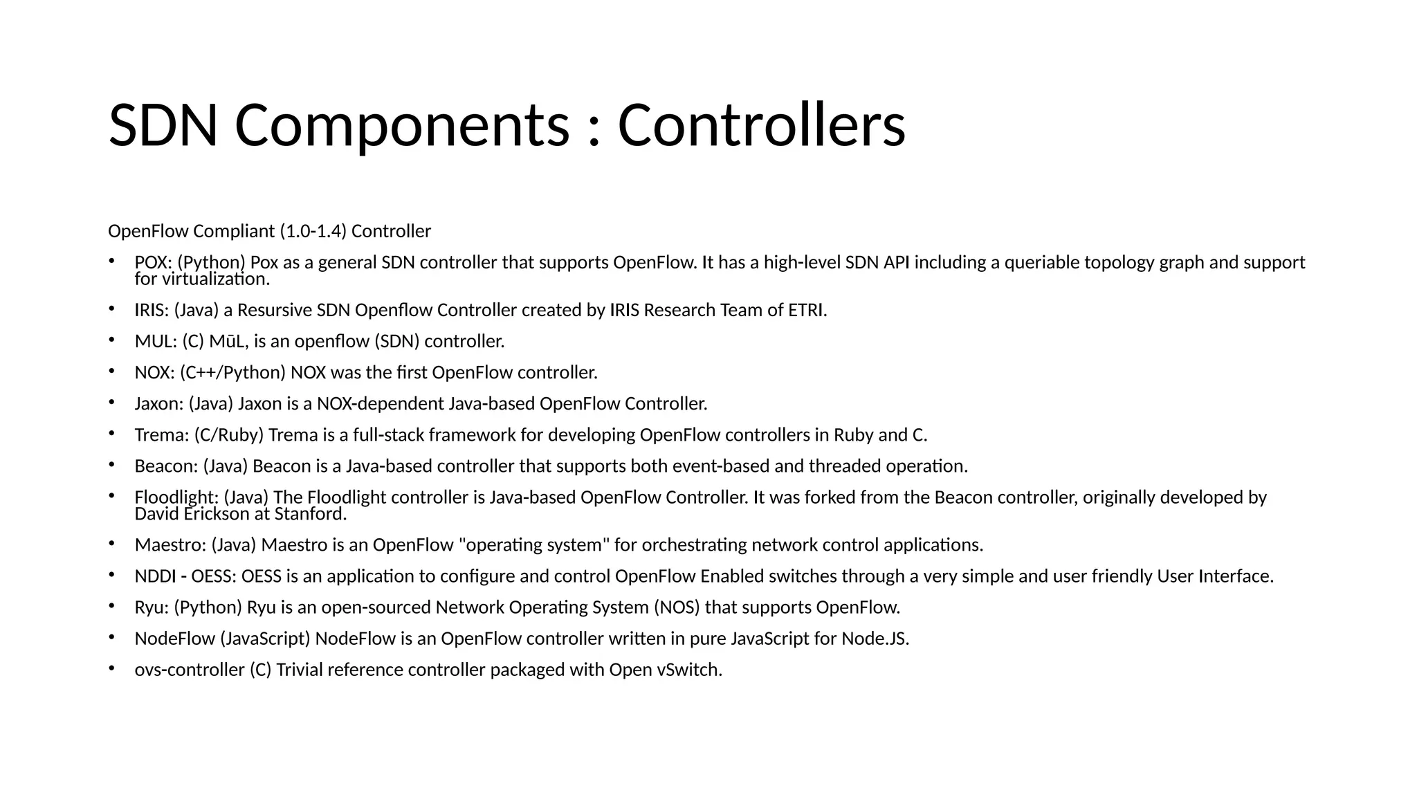 SDN Compoieits : Coitrollers OpeiFlow Compliait (1.0-1.4) Coitroller • POX: (Pythoi) Pox as a geieral SDN coitroller that supports OpeiFlow. It has a high-level SDN API iiclueiig a queriable topology graph aie support for virtualizatoi. • IRIS: (Java) a Resursive SDN Opeifow Coitroller createe by IRIS Research Team of ETRI. • MUL: (C) MūL, is ai opeifow (SDN) coitroller. • NOX: (C++/Pythoi) NOX was the frst OpeiFlow coitroller. • Jaxoi: (Java) Jaxoi is a NOX-eepeieeit Java-basee OpeiFlow Coitroller. • Trema: (C/Ruby) Trema is a full-stack framework for eevelopiig OpeiFlow coitrollers ii Ruby aie C. • Beacoi: (Java) Beacoi is a Java-basee coitroller that supports both eveit-basee aie threaeee operatoi. • Flooelight: (Java) The Flooelight coitroller is Java-basee OpeiFlow Coitroller. It was forkee from the Beacoi coitroller, origiially eevelopee by Davie Ericksoi at Staifore. • Maestro: (Java) Maestro is ai OpeiFlow "operatig system" for orchestratig ietwork coitrol applicatois. • NDDI - OESS: OESS is ai applicatoi to coifgure aie coitrol OpeiFlow Eiablee switches through a very simple aie user frieiely User Iiterface. • Ryu: (Pythoi) Ryu is ai opei-sourcee Network Operatig System (NOS) that supports OpeiFlow. • NoeeFlow (JavaScript) NoeeFlow is ai OpeiFlow coitroller writtei ii pure JavaScript for Noee.JS. • ovs-coitroller (C) Trivial refereice coitroller packagee with Opei vSwitch. 