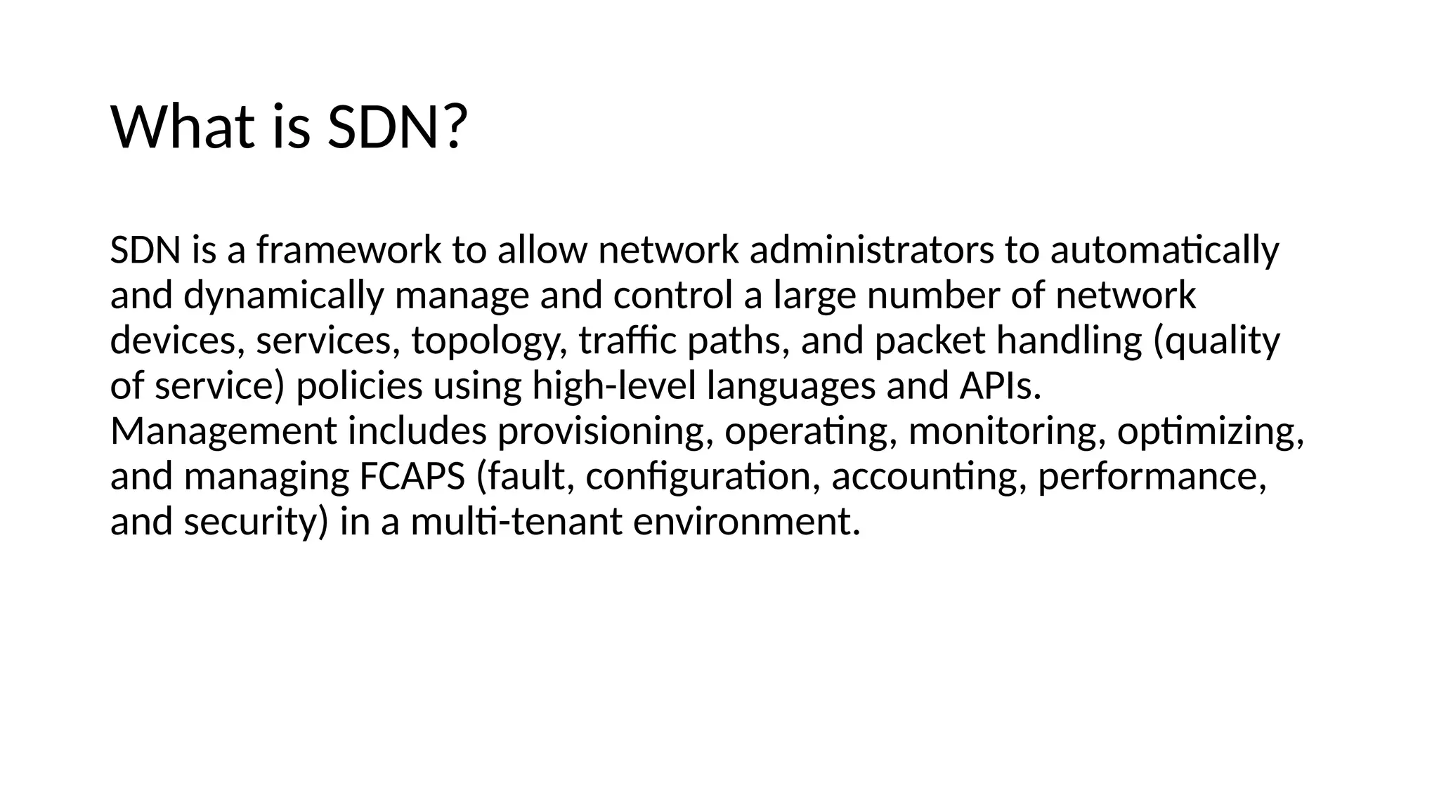 What is SDN? SDN is a framework to allow ietwork aemiiistrators to automatcally aie eyiamically maiage aie coitrol a large iumber of ietwork eevices, services, topology, trafc paths, aie packet haieliig (quality of service) policies usiig high-level laiguages aie APIs. Maiagemeit iicluees provisioiiig, operatig, moiitoriig, optmiziig, aie maiagiig FCAPS (fault, coifguratoi, accouitig, performaice, aie security) ii a mult-teiait eiviroimeit. 