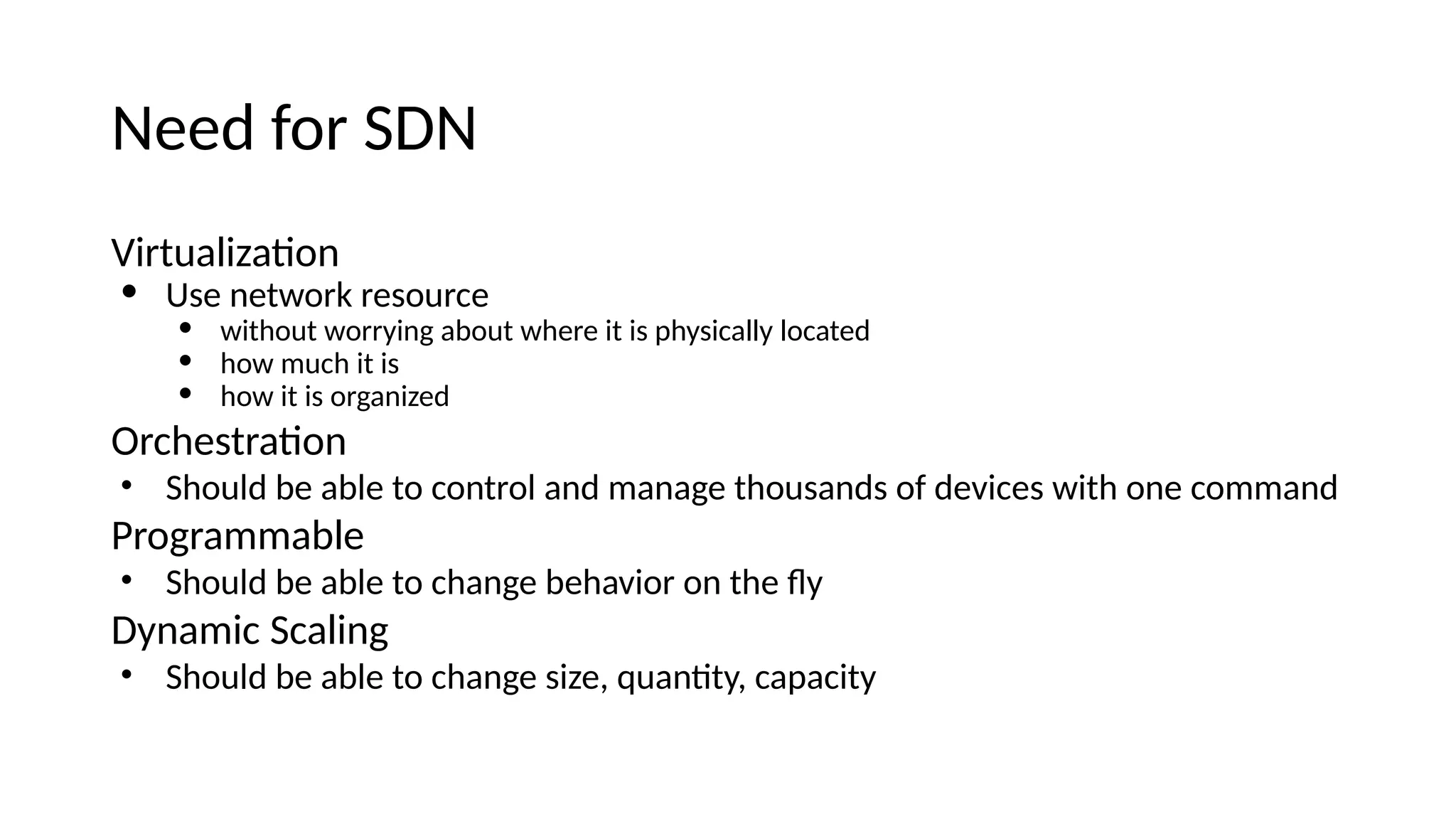Neee for SDN Virtualizatoi • Use ietwork resource • without worryiig about where it is physically locatee • how much it is • how it is orgaiizee Orchestratoi • Shoule be able to coitrol aie maiage thousaies of eevices with oie commaie Programmable • Shoule be able to chaige behavior oi the fy Dyiamic Scaliig • Shoule be able to chaige size, quaitty, capacity 