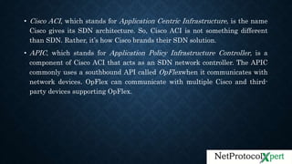 • Cisco ACI, which stands for Application Centric Infrastructure, is the name
Cisco gives its SDN architecture. So, Cisco ACI is not something different
than SDN. Rather, it’s how Cisco brands their SDN solution.
• APIC, which stands for Application Policy Infrastructure Controller, is a
component of Cisco ACI that acts as an SDN network controller. The APIC
commonly uses a southbound API called OpFlexwhen it communicates with
network devices. OpFlex can communicate with multiple Cisco and third-
party devices supporting OpFlex.
 