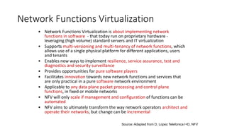 Network Functions Virtualization
• Network Functions Virtualization is about implementing network
functions in software - that today run on proprietary hardware -
leveraging (high volume) standard servers and IT virtualization
• Supports multi-versioning and multi-tenancy of network functions, which
allows use of a single physical platform for different applications, users
and tenants
• Enables new ways to implement resilience, service assurance, test and
diagnostics and security surveillance
• Provides opportunities for pure software players
• Facilitates innovation towards new network functions and services that
are only practical in a pure software network environment
• Applicable to any data plane packet processing and control plane
functions, in fixed or mobile networks
• NFV will only scale if management and configuration of functions can be
automated
• NFV aims to ultimately transform the way network operators architect and
operate their networks, but change can be incremental
Source: Adapted from D. Lopez Telefonica I+D, NFV
 