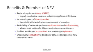 Benefits & Promises of NFV
• Reduced equipment costs (CAPEX)
• through consolidating equipment and economies of scale of IT industry.
• Increased speed of time to market
• by minimising the typical network operator cycle of innovation.
• Availability of network appliance multi-version and multi-tenancy,
• allows a single platform for different applications, users and tenants.
• Enables a variety of eco-systems and encourages openness.
• Encouraging innovation to bring new services and generate new
revenue streams.
Source: NFV
 