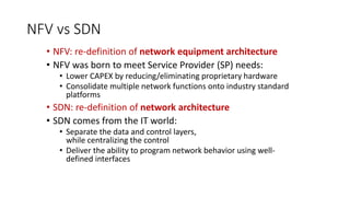 NFV vs SDN
• NFV: re-definition of network equipment architecture
• NFV was born to meet Service Provider (SP) needs:
• Lower CAPEX by reducing/eliminating proprietary hardware
• Consolidate multiple network functions onto industry standard
platforms
• SDN: re-definition of network architecture
• SDN comes from the IT world:
• Separate the data and control layers,
while centralizing the control
• Deliver the ability to program network behavior using well-
defined interfaces
 
