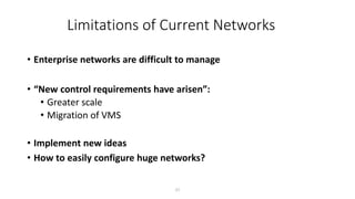 Limitations of Current Networks
• Enterprise networks are difficult to manage
• “New control requirements have arisen”:
• Greater scale
• Migration of VMS
• Implement new ideas
• How to easily configure huge networks?
27
 