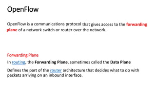 OpenFlow
Defines the part of the router architecture that decides what to do with
packets arriving on an inbound interface.
that gives access to the forwarding
plane of a network switch or router over the network.
OpenFlow is a communications protocol
Forwarding Plane
In routing, the Forwarding Plane, sometimes called the Data Plane
 
