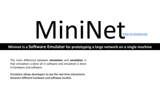MiniNet
The main difference between simulation and emulation is
that simulation is done all in software and emulation is done
in hardware and software.
Emulation allows developers to see the real-time interactions
between different hardware and software models.
Mininet is a Software Emulator for prototyping a large network on a single machine
Enter to mininet.org
 