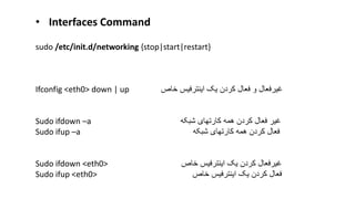 sudo /etc/init.d/networking {stop|start|restart}
Ifconfig <eth0> down | up ‫خاص‬ ‫اینترفیس‬ ‫یک‬ ‫کردن‬ ‫فعال‬ ‫و‬ ‫غیرفعال‬
Sudo ifdown –a ‫شبکه‬ ‫کارتهای‬ ‫همه‬ ‫کردن‬ ‫فعال‬ ‫غیر‬
Sudo ifup –a ‫فعال‬‫کارتهای‬ ‫همه‬ ‫کردن‬‫شبکه‬
Sudo ifdown <eth0> ‫خاص‬ ‫اینترفیس‬ ‫یک‬ ‫کردن‬ ‫غیرفعال‬
Sudo ifup <eth0> ‫خاص‬ ‫اینترفیس‬ ‫یک‬ ‫کردن‬ ‫فعال‬
• Interfaces Command
 