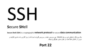 SSHSecure SHell
Secure Shell (SSH) is a cryptographic network protocol for secure data communication
‫یک‬‫پایه‬ ‫بر‬ ‫امن‬ ‫ارتباطی‬ ‫پروتکل‬TPC/IP‫و‬ ‫کالینت‬ ‫بین‬ ‫ها‬ ‫داده‬ ‫گذاری‬ ‫رمز‬ ‫با‬ ‫که‬ ‫است‬ ‫گیرنده‬ ‫سرویس‬ ‫و‬ ‫دهنده‬ ‫سرویس‬ ‫بین‬
‫میکند‬ ‫جلوگیری‬ ‫مسیر‬ ‫طول‬ ‫در‬ ‫اطالعات‬ ‫افشای‬ ‫از‬ ‫سرور‬
Port 22
 