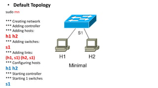 sudo mn
*** Creating network
*** Adding controller
*** Adding hosts:
h1 h2
*** Adding switches:
s1
*** Adding links:
(h1, s1) (h2, s1)
*** Configuring hosts
h1 h2
*** Starting controller
*** Starting 1 switches
s1
• Default Topology
 