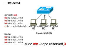 sudo mn --topo reserved,3
mininet> net
h1 h1-eth0:s1-eth3
h2 h2-eth0:s1-eth2
h3 h3-eth0:s1-eth1
s1 lo: s1-eth1:h3-eth0 s1-eth2:h2-eth0 s1-eth3:h1-eth0
• Reserved
Single:
h1 h1-eth0:s1-eth1
h2 h2-eth0:s1-eth2
h3 h3-eth0:s1-eth3
 