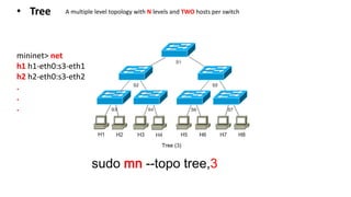 sudo mn --topo tree,3
mininet> net
h1 h1-eth0:s3-eth1
h2 h2-eth0:s3-eth2
.
.
.
• Tree A multiple level topology with N levels and TWO hosts per switch
 