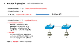 • Custom Topologies Using a simple Python API
Cd /home/mininet/mininet/custom/mininet@mininet:~$
README topo-2sw-2host.py
mininet@mininet:~$ ls
Python API
mininet@mininet:~$ Vi topo-2sw-2host.py
# Add links
self.addLink( leftHost, leftSwitch )
self.addLink( leftSwitch, rightSwitch )
self.addLink( rightSwitch, rightHost )
# Add hosts and switches
leftHost = self.addHost( 'h1' )
rightHost = self.addHost( 'h2' )
leftSwitch = self.addSwitch( 's3' )
rightSwitch = self.addSwitch( 's4' )
topos = { 'mytopo': ( lambda: MyTopo() )
 