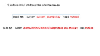 • To start up a mininet with the provided custom topology, do:
sudo mn --custom custom_example.py --topo mytopo
sudo mn --custom /home/mininet/mininet/custom/topo-2sw-2host.py --topo mytopo
 