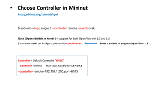 • Choose Controller in Mininet
http://sdnhub.org/tutorials/ryu/
$ sudo mn --topo single,3 --controller remote --switch ovsk
Ovsk ( Open vSwitch in Kernel ) = support for both OpenFlow ver 1.0 and 1.3
--controller remote Run Local Controller 127.0.0.1
--controller=remote=192.168.1.200,port=6633
Controller = Default Controller “OVSC”
$ sudo ovs-vsctl set bridge s1 protocols=OpenFlow13 Force a switch to support OpenFlow 1.3
 
