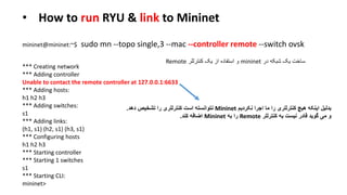 • How to run RYU & link to Mininet
sudo mn --topo single,3 --mac --controller remote --switch ovskmininet@mininet:~$
‫در‬ ‫شبکه‬ ‫یک‬ ‫ساخت‬mininet‫کنترللر‬ ‫یک‬ ‫از‬ ‫استفاده‬ ‫و‬Remote
*** Creating network
*** Adding controller
Unable to contact the remote controller at 127.0.0.1:6633
*** Adding hosts:
h1 h2 h3
*** Adding switches:
s1
*** Adding links:
(h1, s1) (h2, s1) (h3, s1)
*** Configuring hosts
h1 h2 h3
*** Starting controller
*** Starting 1 switches
s1
*** Starting CLI:
mininet>
‫نکردیم‬ ‫اجرا‬ ‫ما‬ ‫را‬ ‫کنترللری‬ ‫هیچ‬ ‫اینکه‬ ‫بدلیل‬Mininet‫دهد‬ ‫تشخیص‬ ‫را‬ ‫کنترللری‬ ‫است‬ ‫نتوانسته‬.
‫کنترللر‬ ‫به‬ ‫نیست‬ ‫قادر‬ ‫گوید‬ ‫می‬ ‫و‬Remote‫به‬ ‫را‬Mininet‫کند‬ ‫اضافه‬.
 