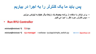 ‫بیاریم‬ ‫در‬ ‫اجرا‬ ‫به‬ ‫را‬ ‫کنترلر‬ ‫یک‬ ‫ما‬ ‫باید‬ ‫پس‬
•‫برنامه‬ ‫از‬ ‫استفاده‬ ‫با‬ ‫اینکار‬ ‫برای‬Putty‫دیگر‬ ‫ارتباط‬ ‫یک‬SSH‫میزنیم‬ ‫لینوکس‬ ‫به‬.
•‫کنیم‬ ‫می‬ ‫اجرا‬ ‫را‬ ‫نظر‬ ‫مورد‬ ‫کنترلرر‬ ‫سپس‬.
• Run RYU Controller
mininet@mininet:~$ ryu-manager --verbose ryu/app/simple_switch.py
mininet@mininet:~$ Cd ryu
OpenFlow 1.0
 